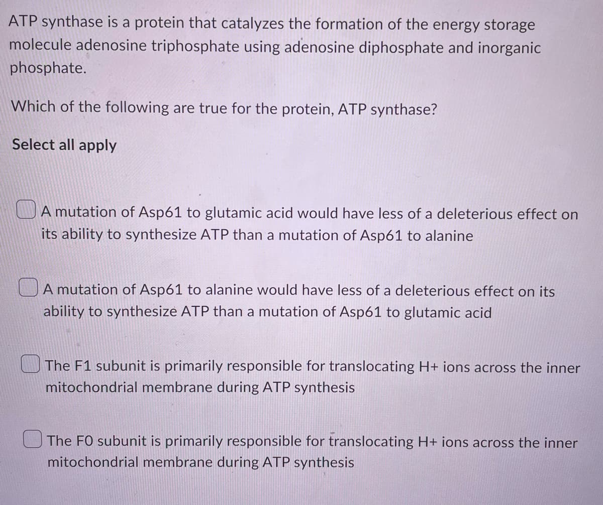 ATP synthase is a protein that catalyzes the formation of the energy storage
molecule adenosine triphosphate using adenosine diphosphate and inorganic
phosphate.
Which of the following are true for the protein, ATP synthase?
Select all apply
A mutation of Asp61 to glutamic acid would have less of a deleterious effect on
its ability to synthesize ATP than a mutation of Asp61 to alanine
A mutation of Asp61 to alanine would have less of a deleterious effect on its
ability to synthesize ATP than a mutation of Asp61 to glutamic acid
The F1 subunit is primarily responsible for translocating H+ ions across the inner
mitochondrial membrane during ATP synthesis
The FO subunit is primarily responsible for translocating H+ ions across the inner
mitochondrial membrane during ATP synthesis