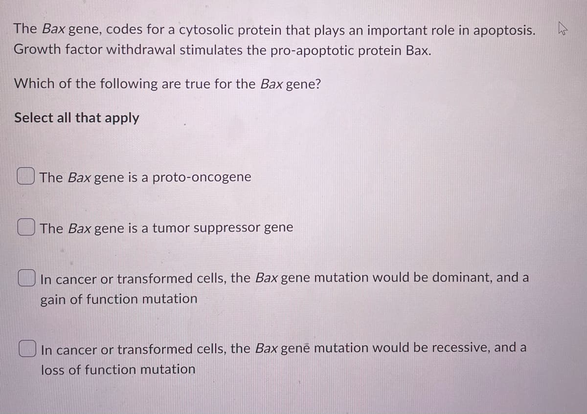 The Bax gene, codes for a cytosolic protein that plays an important role in apoptosis.
Growth factor withdrawal stimulates the pro-apoptotic protein Bax.
Which of the following are true for the Bax gene?
Select all that apply
The Bax gene is a proto-oncogene
The Bax gene is a tumor suppressor gene
In cancer or transformed cells, the Bax gene mutation would be dominant, and a
gain of function mutation
In cancer or transformed cells, the Bax gene mutation would be recessive, and a
loss of function mutation