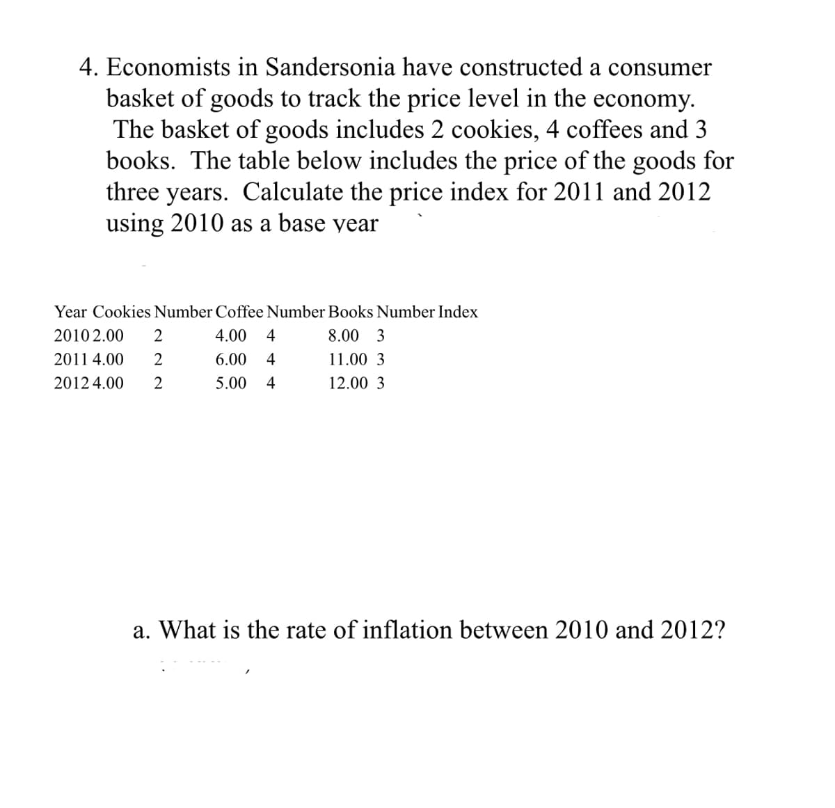4. Economists in Sandersonia have constructed a consumer
basket of goods to track the price level in the economy.
The basket of goods includes 2 cookies, 4 coffees and 3
books. The table below includes the price of the goods for
three years. Calculate the price index for 2011 and 2012
using 2010 as a base year
Year Cookies Number Coffee Number Books Number Index
2010 2.00
2
4.00
4
8.00 3
2011 4.00
6.00
4
11.00 3
2012 4.00
2
5.00
4
12.00 3
a. What is the rate of inflation between 2010 and 2012?
