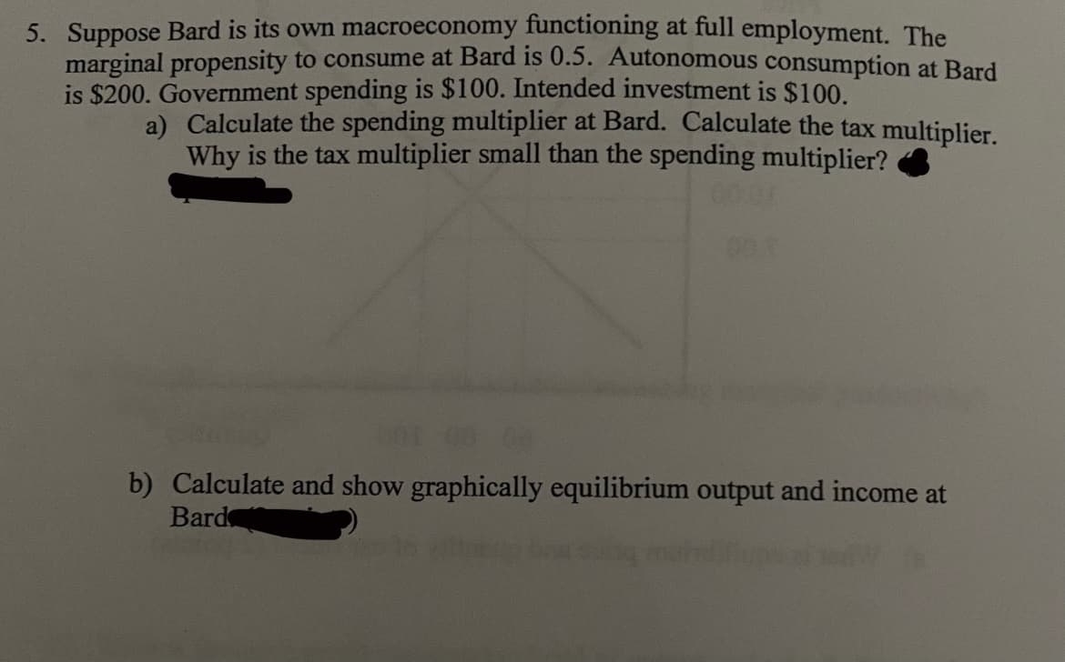 5. Suppose Bard is its own macroeconomy functioning at full employment. The
marginal propensity to consume at Bard is 0.5. Autonomous consumption at Bard
is $200. Government spending is $100. Intended investment is $100.
a) Calculate the spending multiplier at Bard. Calculate the tax multiplier.
Why is the tax multiplier small than the spending multiplier?
0001
b) Calculate and show graphically equilibrium output and income at
Bard
