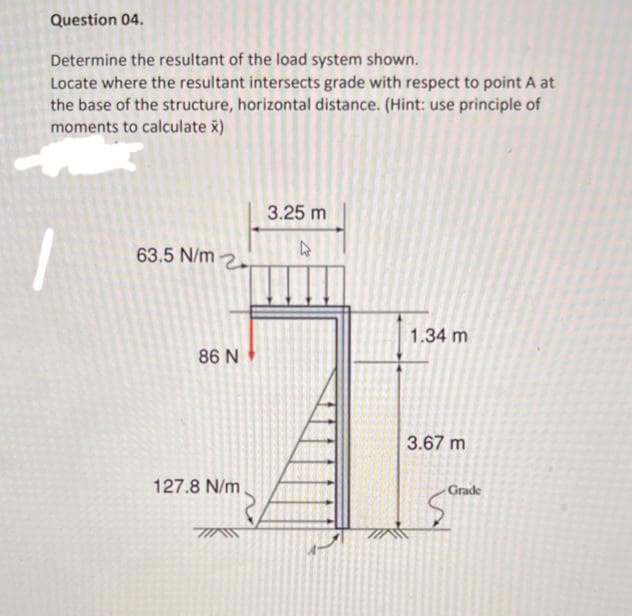 Question 04.
Determine the resultant of the load system shown.
Locate where the resultant intersects grade with respect to point A at
the base of the structure, horizontal distance. (Hint: use principle of
moments to calculate x)
3.25 m
63.5 N/m 2.
1.34 m
86 N
3.67 m
127.8 N/m.
Grade
