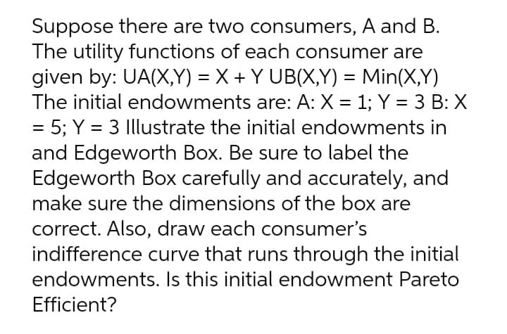 Suppose there are two consumers, A and B.
The utility functions of each consumer are
given by: UA(X,Y) = X + Y UB(X,Y) = Min(X,Y)
The initial endowments are: A: X = 1; Y = 3 B: X
= 5; Y = 3 Illustrate the initial endowments in
%3D
%3D
%3D
and Edgeworth Box. Be sure to label the
Edgeworth Box carefully and accurately, and
make sure the dimensions of the box are
correct. Also, draw each consumer's
indifference curve that runs through the initial
endowments. Is this initial endowment Pareto
Efficient?
