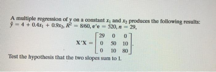 A multiple regression of y on a constant x and x2 produces the following results:
ŷ = 4 + 0.4x + 0.9x2, R2
8/60, e'e
520, n = 29,
%3D
29
X'X
%3D
50
10
10 80
Test the hypothesis that the two slopes sum to 1.
