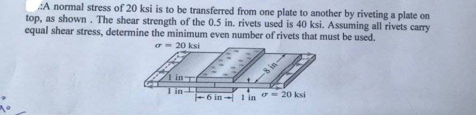 :A normal stress of 20 ksi is to be transferred from one plate to another by riveting a plate on
top, as shown. The shear strength of the 0.5 in. rivets used is 40 ksi. Assuming all rivets carry
equal shear stress, determine the minimum even number of rivets that must be used.
o = 20 ksi
1 in T
8 in-
1 in
-6 in - 1 in o = 20 ksi
