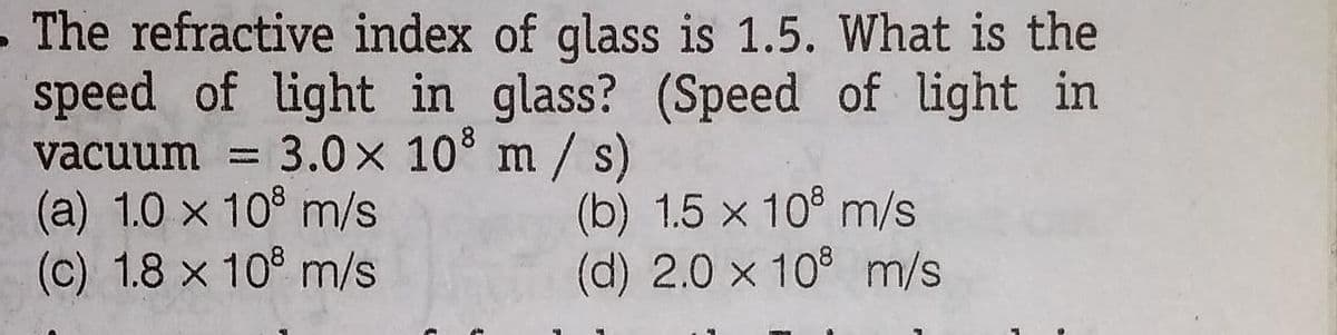 .The refractive index of glass is 1.5. What is the
speed of light in glass? (Speed of light in
vacuum = 3.0x 10 m/ s)
(a) 1.0 x 10° m/s
(c) 1.8 x 10° m/s
(b) 1.5 x 10° m/s
(d) 2.0 x 10° m/s
