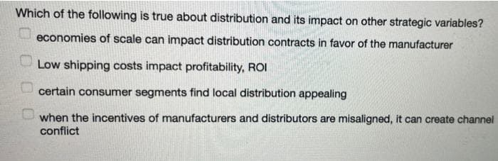 Which of the following is true about distribution and its impact on other strategic variables?
economies of scale can impact distribution contracts in favor of the manufacturer
U Low shipping costs impact profitability, ROI
U certain consumer segments find local distribution appealing
when the incentives of manufacturers and distributors are misaligned, it can create channel
conflict
0 00 O
