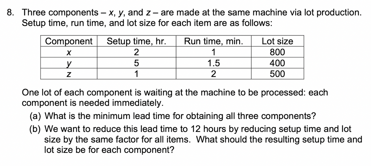 8. Three components – x, y, and z-
Setup time, run time, and lot size for each item are as follows:
are made at the same machine via lot production.
Setup time, hr.
2
Component
Run time, min.
Lot size
1
800
1.5
400
500
1
One lot of each component is waiting at the machine to be processed: each
component is needed immediately.
(a) What is the minimum lead time for obtaining all three components?
(b) We want to reduce this lead time to 12 hours by reducing setup time and lot
size by the same factor for all items. What should the resulting setup time and
lot size be for each component?
