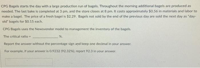 CPG Bagels starts the day with a large production run of bagels. Throughout the morning additional bagels are produced as
needed. The last bake is completed at 3 pm, and the store closes at 8 pm. It costs approximately $0.56 in materials and labor to
make a bagel. The price of a fresh bagel is $2.29. Bagels not sold by the end of the previous day are sold the next day as "day-
old" bagels for $0.15 each.
CPG Bagels uses the Newsvendor model to management the inventory of the bagels.
The critical ratio
%.
Report the answer without the percentage sign and keep one decimal in your answer.
For example, if your answer is 0.9232 (92.32%), report 92.3 in your answer.
