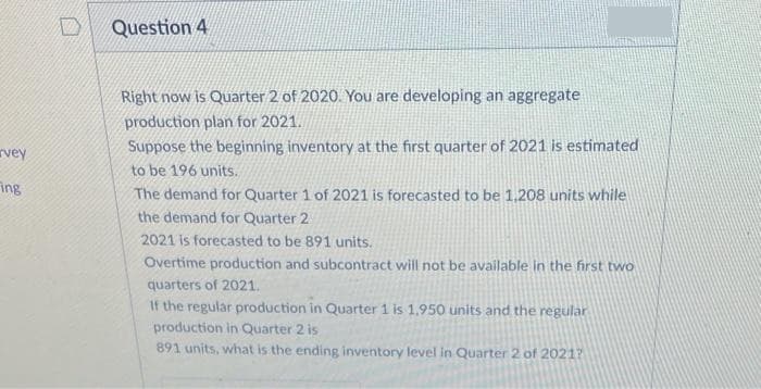 Question 4
Right now is Quarter 2 of 2020. You are developing an aggregate
production plan for 2021.
rvey
Suppose the beginning inventory at the first quarter of 2021 is estimated
to be 196 units.
ing
The demand for Quarter 1 of 2021 is forecasted to be 1.208 units while
the demand for Quarter 2
2021 is forecasted to be 891 units.
Overtime production and subcontract will not be available in the first two
quarters of 2021.
If the regular production in Quarter 1 is 1,950 units and the regular
production in Quarter 2 is
891 units, what is the ending inventory level in Quarter 2 of 2021?
