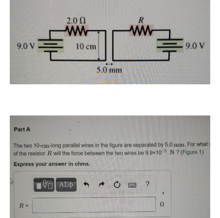 2.0 0
R
ww
9.0 V
10 cm
9.0 V
5.0 mm
Part A
The two 10-cm-long parallel wires in the figure are separated by 5.0 mm. For what
of the resistor R will the force between the two wires be 9.9x10-5 N ? (Figure 1)
Express your answer in ohms.
AZO
R =
Ω
