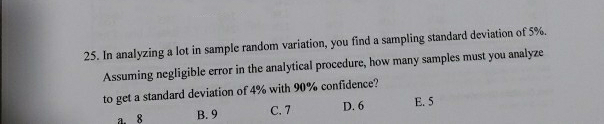 25. In analyzing a lot in sample random variation, you find a sampling standard deviation of 5%.
Assuming negligible error in the analytical procedure, how many samples must you analyze
to get a standard deviation of 4% with 90% confidence?
В.9
С.7
D. 6
E. 5
