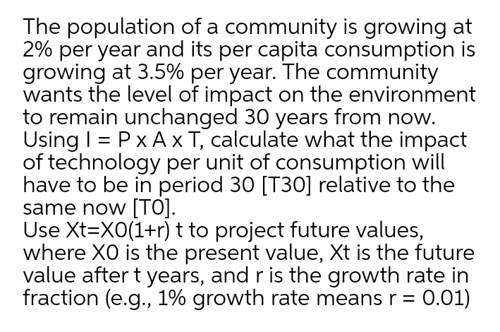 The population of a community is growing at
2% per year and its per capita consumption is
growing at 3.5% per year. The community
wants the level of impact on the environment
to remain unchanged 30 years from now.
Using I = P x A x T, calculate what the impact
of technology per unit of consumption will
have to be in period 30 [T30] relative to the
same now [TO].
Use Xt=X0(1+r) t to project future values,
where XO is the present value, Xt is the future
value after t years, and r is the growth rate in
fraction (e.g., 1% growth rate means r = 0.01)

