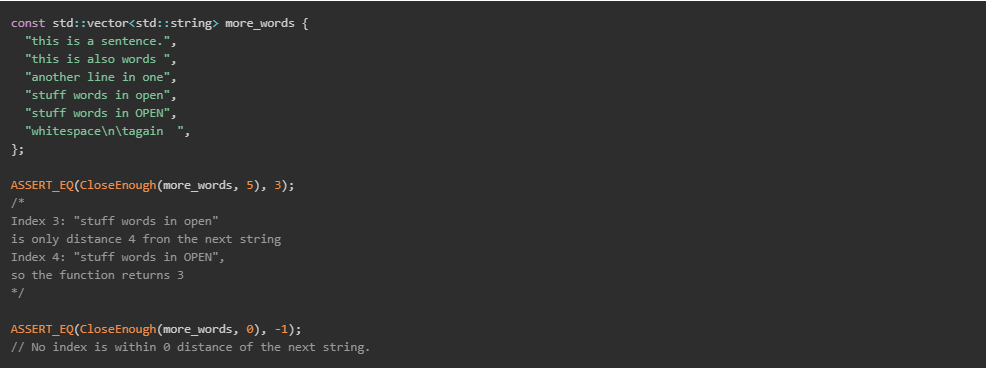 const std::vector<std::string> more_words {
"this is a sentence.",
"this is also words ",
"another line in one",
"stuff words in open",
"stuff words in OPEN",
"whitespace\n\tagain
};
ASSERT_EQ(CloseEnough(more_words, 5), 3);
/*
Index 3: "stuff words in open"
is only distance 4 fron the next string
Index 4: "stuff words in OPEN",
so the function returns 3
*/
ASSERT_EQ(CloseEnough(more_words, 0), -1);
// No index is within 0 distance of the next string.
