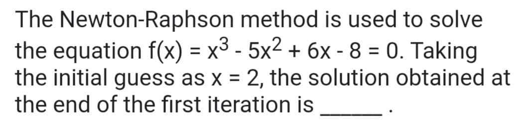 The Newton-Raphson
method is used to solve
the equation f(x) = x³ - 5x² + 6x - 8 = 0. Taking
the initial guess as x = 2, the solution obtained at
the end of the first iteration is
