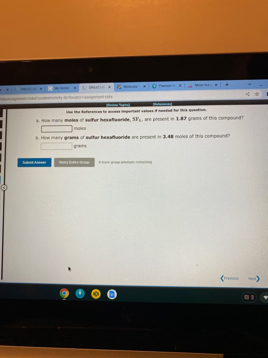 * OWLV2 | On x
2 Molecular
P Pearson Si
I Molar mas x
x OWLV2 | As
My Home
takeAssignment/takeCovalentActivity.do?locator%=assignment-take
[Review Topics)
[References)
Use the References to access Important values If needed for this question.
a. How many moles of sulfur hexafluoride, SF6, are present in 1.87 grams of this compound?
moles
b. How many grams of sulfur hexafluoride are present in 3.48 moles of this compound?
grams
Submit Answer
Retry Entire Group
9 more group attempts remaining
Previous
Next
回ヨ
