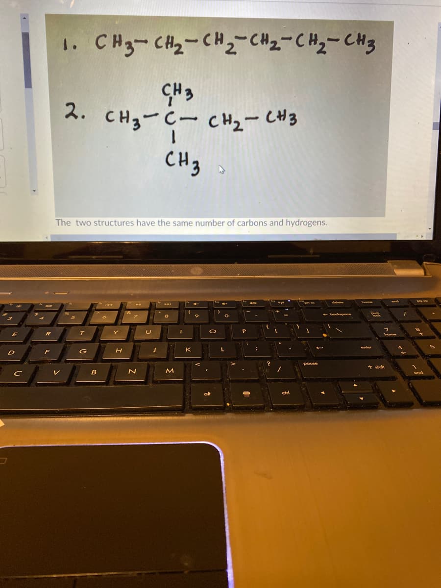 1. CH3-CH2-CH2-CH2=CHy-CH3
2.
CH3-C- CH2- CH3
CH3
The two structures have the same number of carbons and hydrogens.
5
Y
E
home
K
L.
D
F
G
pause
B
alt
dri
