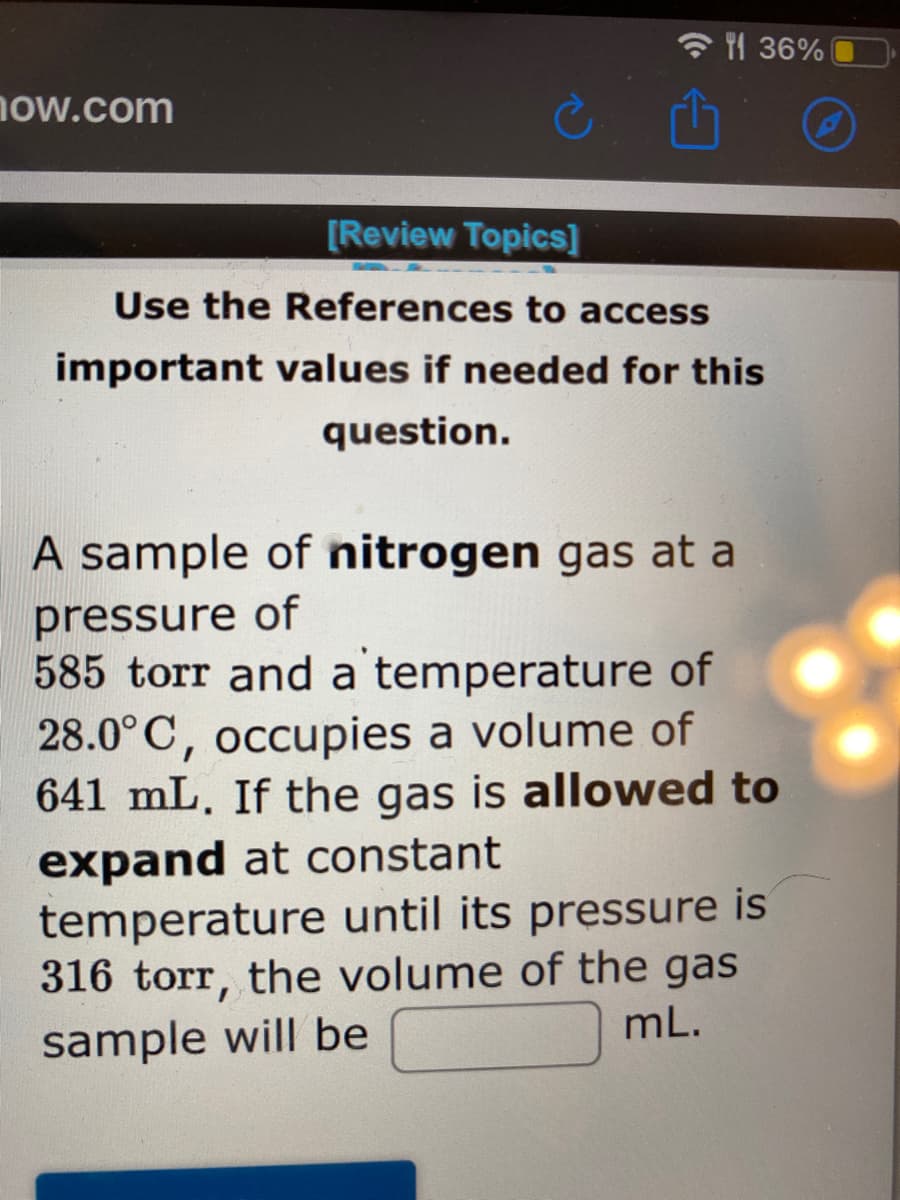 YI 36%
now.com
[Review Topics]
Use the References to access
important values if needed for this
question.
A sample of nitrogen gas at a
pressure of
585 torr and a temperature of
28.0°C, occupies a volume of
641 mL. If the gas is allowed to
expand at constant
temperature until its pressure is
316 torr, the volume of the gas
mL.
sample will be
