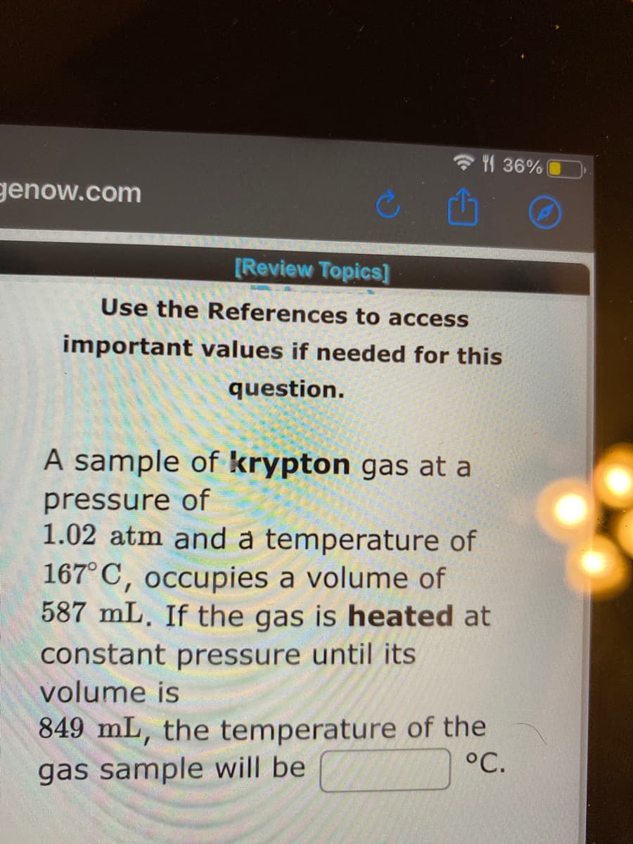 136%
genow.com
[Review Topics]
Use the References to access
important values if needed for this
question.
A sample of krypton gas at a
pressure of
1.02 atm and a temperature of
167°C, occupies a volume of
587 mL. If the gas is heated at
constant pressure until its
volume is
849 mL, the temperature of the
°C.
gas sample will be

