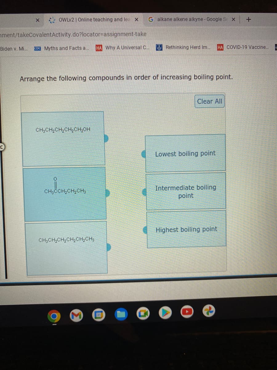 * OWLV2 | Online teaching and lea x
G alkane alkene alkyne - Google Se x
ment/takeCovalentActivity.do?locator=assignment-take
Biden v. Mi..
CDC Myths and Facts a.
HA Why A Universal C.
E Rethinking Herd Im..
HA COVID-19 Vaccine.
Arrange the following compounds in order of increasing boiling point.
Clear All
CH3CH2CH2CH,CH,0H
Lowest boiling point
Intermediate boiling
point
CH3CCH2CH,CH3
Highest boiling point
CH,CH,CH2CH2CH2CH3
31
