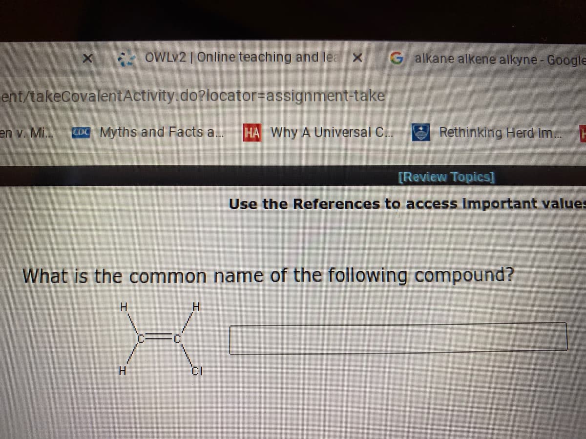 OWLV2 | Online teaching and le
G alkane alkene alkyne - Google
ent/takeCovalentActivity.do?locator%3Dassignment-take
en v. Mi..
CD Myths and Facts a...
HA Why A Universal C.
Rethinking Herd Im..
[Review Topics]
Use the References to access Important values
What is the common name of the following compound?
H.
H
H.
******
