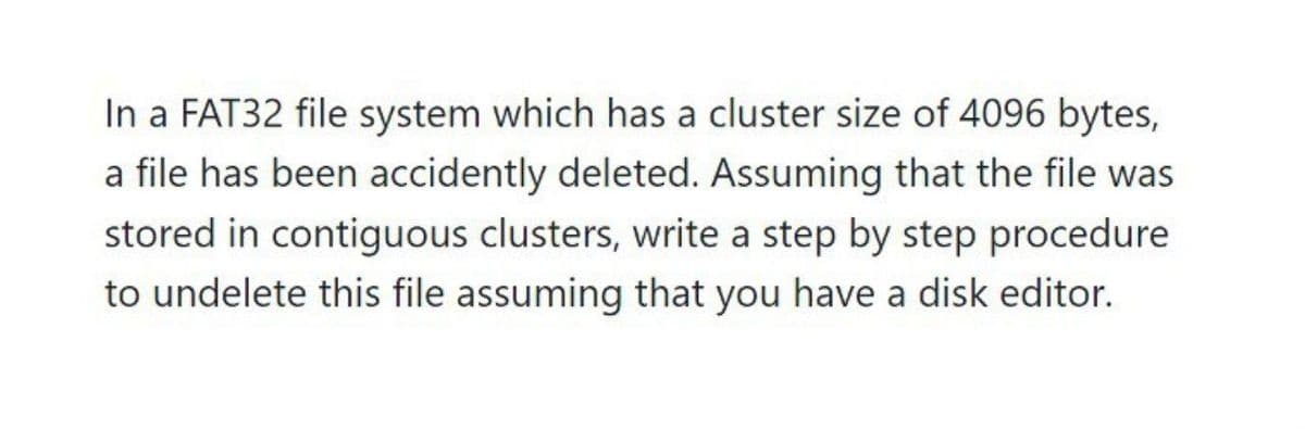 In a FAT32 file system which has a cluster size of 4096 bytes,
a file has been accidently deleted. Assuming that the file was
stored in contiguous clusters, write a step by step procedure
to undelete this file assuming that you have a disk editor.
