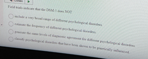 sten
Field trials indicate that the DSM-5 does NOT
include a very broad range of different psychological disorders.
estimate the frequency of different psychological disorders.
generate the same levels of diagnostic agreement for different psychological disorders.
classify psychological disorders that have been shown to be genetically influenced.