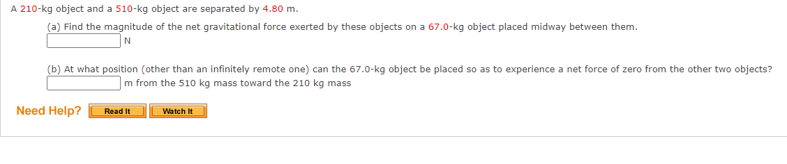 A 210-kg object and a 510-kg object are separated by 4.80 m.
(a) Find the magnitude of the net gravitational force exerted by these objects on a 67.0-kg object placed midway between them.
N
(b) At what position (other than an infinitely remote one) can the 67.0-kg object be placed so as to experience a net force of zero from the other two objects?
m from the 510 kg mass toward the 210 kg mass
Need Help?
Read It
Watch It
