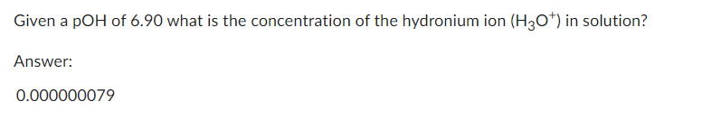 Given a pOH of 6.90 what is the concentration of the hydronium ion (H3O*) in solution?
Answer:
0.000000079