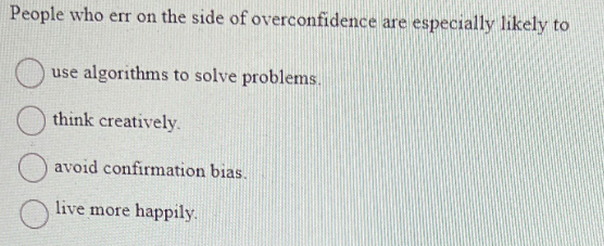 People who err on the side of overconfidence are especially likely to
use algorithms to solve problems.
think creatively.
avoid confirmation bias.
live more happily.