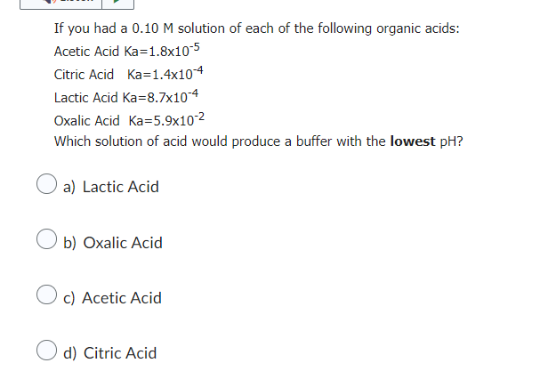 If you had a 0.10 M solution of each of the following organic acids:
Acetic Acid Ka=1.8x10-5
Citric Acid Ka=1.4x10-4
Lactic Acid Ka=8.7x10-4
Oxalic Acid Ka=5.9x10-²
Which solution of acid would produce a buffer with the lowest pH?
a) Lactic Acid
b) Oxalic Acid
c) Acetic Acid
d) Citric Acid