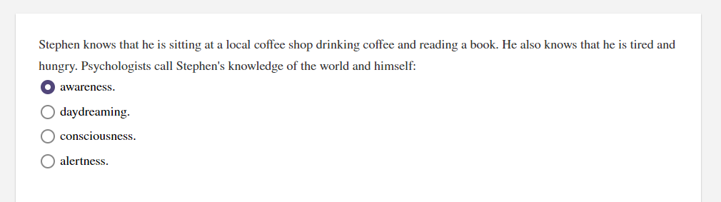 Stephen knows that he is sitting at a local coffee shop drinking coffee and reading a book. He also knows that he is tired and
hungry. Psychologists call Stephen's knowledge of the world and himself:
awareness.
O daydreaming.
O consciousness.
alertness.
