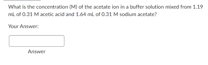 What is the
concentration (M) of the acetate ion in a buffer solution mixed from 1.19
mL of 0.31 M acetic acid and 1.64 mL of 0.31 M sodium acetate?
Your Answer:
Answer