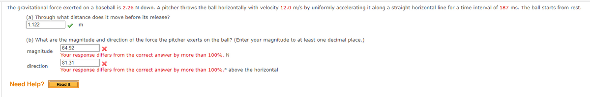The gravitational force exerted on a baseball is 2.26 N down. A pitcher throws the ball horizontally with velocity 12.0 m/s by uniformly accelerating it along a straight horizontal line for a time interval of 187 ms. The ball starts from rest.
(a) Through what distance does it move before its release?
1.122
✓ m
(b) What are the magnitude and direction of the force the pitcher exerts on the ball? (Enter your magnitude to at least one decimal place.)
64.92
x
magnitude
Your response differs from the correct answer by more than 100%. N
81.31
x
direction
Your response differs from the correct answer by more than 100%.° above the horizontal
Read It
Need Help?