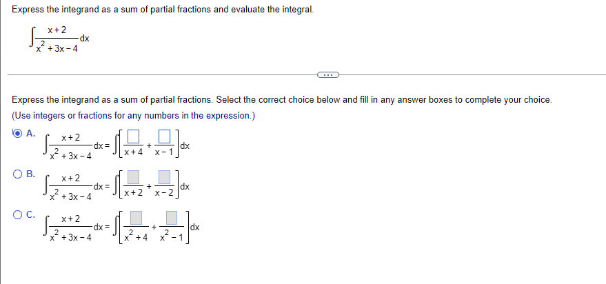 Express the integrand as a sum of partial fractions and evaluate the integral.
x+2
x² + 3x-4
-dx
Express the integrand as a sum of partial fractions. Select the correct choice below and fill in any answer boxes to complete your choice.
(Use integers or fractions for any numbers in the expression.)
A.
x+2
2
x+3x-4
O B.
x+2
x+3x-4
O C. x+2
dx =
-dx =
x+3x-4
165)
ਪੰਜਾਬ
x+2
x-2
Q=22*
-dx =
x +4 x-1
dx
+
dx