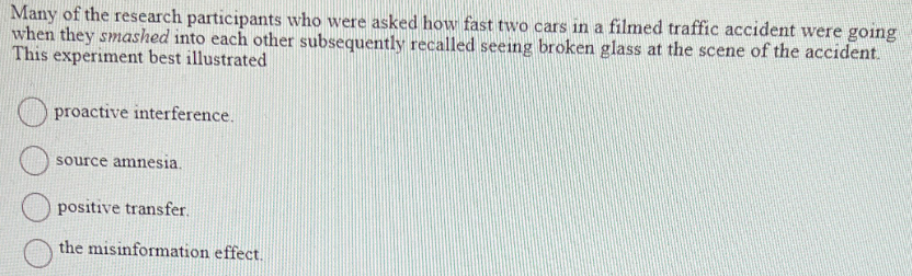Many of the research participants who were asked how fast two cars in a filmed traffic accident were going
when they smashed into each other subsequently recalled seeing broken glass at the scene of the accident.
This experiment best illustrated
proactive interference.
source amnesia.
positive transfer.
the misinformation effect.
