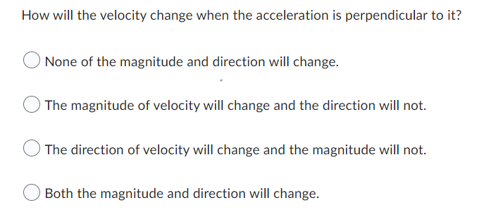 How will the velocity change when the acceleration is perpendicular to it?
None of the magnitude and direction will change.
The magnitude of velocity will change and the direction will not.
The direction of velocity will change and the magnitude will not.
Both the magnitude and direction will change.