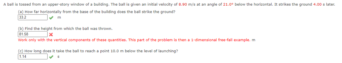 A ball is tossed from an upper-story window of a building. The ball is given an initial velocity of 8.90 m/s at an angle of 21.0° below the horizontal. It strikes the ground 4.00 s later.
(a) How far horizontally from the base of the building does the ball strike the ground?
33.2
m
(b) Find the height from which the ball was thrown.
81.58
X
Work only with the vertical components of these quantities. This part of the problem is then a 1-dimensional free-fall example. m
(c) How long does it take the ball to reach a point 10.0 m below the level of launching?
1.14
S