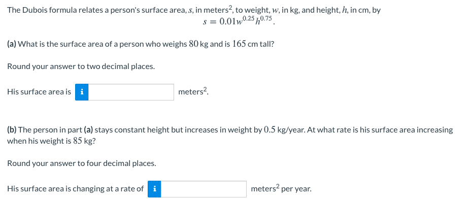 The Dubois formula relates a person's surface area, s, in meters?, to weight, w, in kg, and height, h, in cm, by
s = 0.01w0.25 h0.75
(a) What is the surface area of a person who weighs 80 kg and is 165 cm tall?
Round your answer to two decimal places.
His surface area is i
meters?.
(b) The person in part (a) stays constant height but increases in weight by 0.5 kg/year. At what rate is his surface area increasing
when his weight is 85 kg?
Round your answer to four decimal places.
His surface area is changing at a rate of i
meters? per year.
