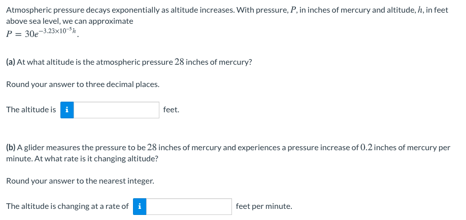 Atmospheric pressure decays exponentially as altitude increases. With pressure, P, in inches of mercury and altitude, h, in feet
above sea level, we can approximate
-3.23×10-³h
P = 30e-
(a) At what altitude is the atmospheric pressure 28 inches of mercury?
Round your answer to three decimal places.
The altitude is i
feet.
(b) A glider measures the pressure to be 28 inches of mercury and experiences a pressure increase of 0.2 inches of mercury per
minute. At what rate is it changing altitude?
Round your answer to the nearest integer.
The altitude is changing at a rate of i
feet per minute.
