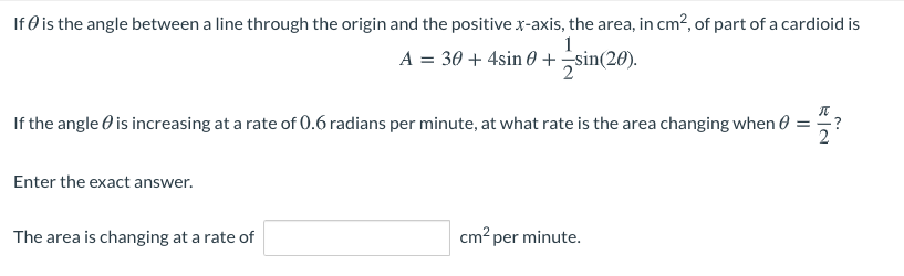 If Ø is the angle between a line through the origin and the positive x-axis, the area, in cm?, of part of a cardioid is
1
A = 30 + 4sin 0 +sin(20).
If the angle O is increasing at a rate of 0.6 radians per minute, at what rate is the area changing when 0 =
Enter the exact answer.
The area is changing at a rate of
cm? per minute.
