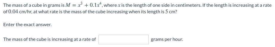 The mass of a cube in grams is M = x + 0.1x*, where x is the length of one side in centimeters. If the length is increasing at a rate
of 0.04 cm/hr, at what rate is the mass of the cube increasing when its length is 5 cm?
Enter the exact answer.
The mass of the cube is increasing at a rate of
grams per hour.
