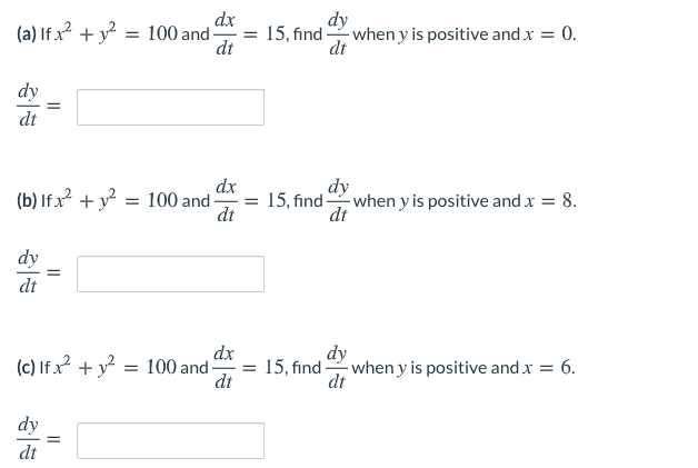 dx
= 15, find -
dt
dy
(a) If x + y = 100 and-
- when y is positive and x = 0.
dt
%3D
dy
dt
dx
(b) If.x +y = 100 and-
dt
-when y is positive and x = 8.
dt
15, find
dy
dt
dx
dy
(c) If x + y? = 100 and = 15, find when y is positive and x = 6.
dt
dt
dy
dt
