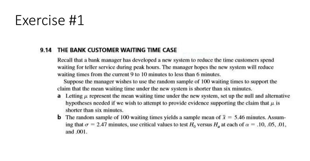 Exercise #1
9.14 THE BANK CUSTOMER WAITING TIME CASE
Recall that a bank manager has developed a new system to reduce the time customers spend
waiting for teller service during peak hours. The manager hopes the new system will reduce
waiting times from the current 9 to 10 minutes to less than 6 minutes.
Suppose the manager wishes to use the random sample of 100 waiting times to support the
claim that the mean waiting time under the new system is shorter than six minutes.
a Letting u represent the mean waiting time under the new system, set up the null and alternative
hypotheses needed if we wish to attempt to provide evidence supporting the claim that u is
shorter than six minutes.
b The random sample of 100 waiting times yields a sample mean of = 5.46 minutes. Assum-
ing that o = 2.47 minutes, use critical values to test H, versus H, at each of a = .10, .05, .01,
and .001.
