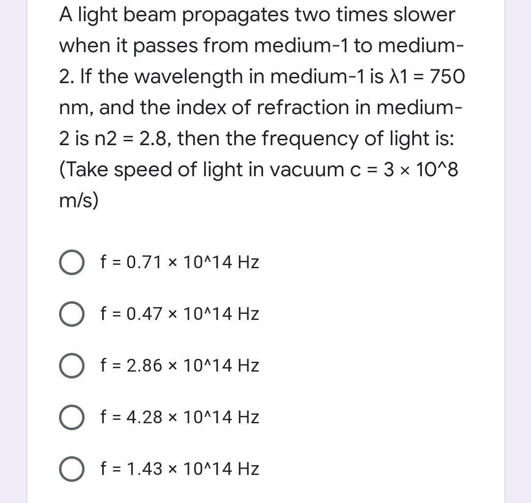 A light beam propagates two times slower
when it passes from medium-1 to medium-
2. If the wavelength in medium-1 is A1 = 750
nm, and the index of refraction in medium-
2 is n2 = 2.8, then the frequency of light is:
(Take speed of light in vacuum c = 3 x 10^8
m/s)
f = 0.71 x 10^14 Hz
O f = 0.47 × 10^14 Hz
O f = 2.86 x 10^14 Hz
O f = 4.28 × 10^14 Hz
%3D
f = 1.43 x 10^14 Hz
