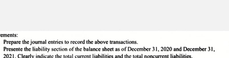 rements:
Prepare the jourmal entries to record the above transactions.
Presente the liability section of the balance sheet as of December 31, 2020 and December 31,
2021. Clearly indicate the total current liabilities and the total noncurrent liabilities.
