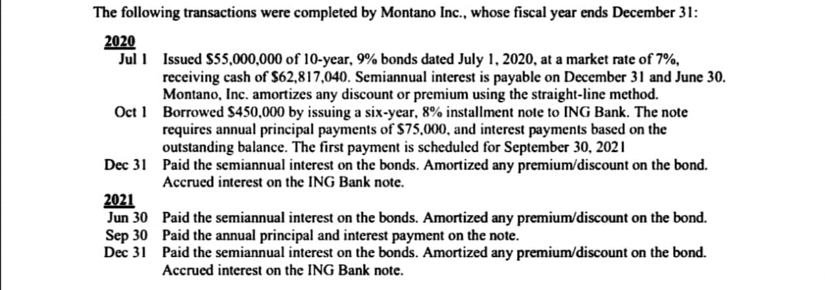 The following transactions were completed by Montano Inc., whose fiscal year ends December 31:
2020
Jul 1 Issued S55,000,000 of 10-year, 9% bonds dated July 1, 2020, at a market rate of 7%,
receiving cash of $62,817,040. Semiannual interest is payable on December 31 and June 30.
Montano, Inc. amortizes any discount or premium using the straight-line method.
Oct 1 Borrowed $450,000 by issuing a six-year, 8% installment note to ING Bank. The note
requires annual principal payments of $75,000, and interest payments based on the
outstanding balance. The first payment is scheduled for September 30, 2021
Dec 31 Paid the semiannual interest on the bonds. Amortized any premium/discount on the bond.
Accrued interest on the ING Bank note.
2021
Jun 30 Paid the semiannual interest on the bonds. Amortized any premium/discount on the bond.
Sep 30 Paid the annual principal and interest payment on the note.
Dec 31 Paid the semiannual interest on the bonds. Amortized any premium/discount on the bond.
Accrued interest on the ING Bank note.
