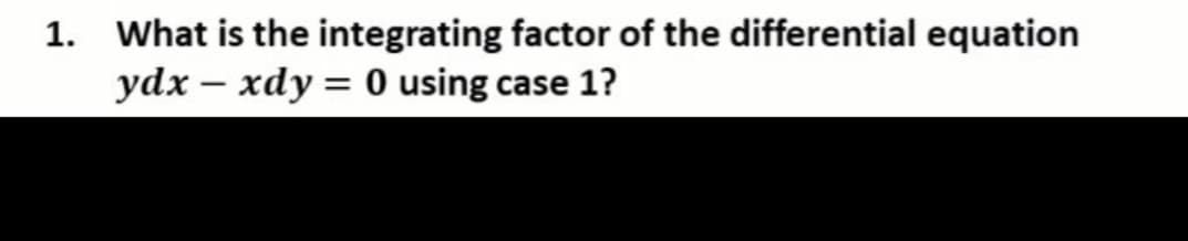 1. What is the integrating factor of the differential equation
ydx – xdy = 0 using case 1?
