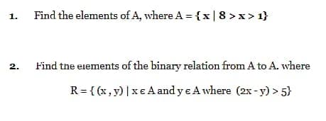 Find the elements of A, where A = {x|8 >x> 1}
1.
2.
Find the eiements of the binary relation from A to A. where
R= { (x , y) |x€ A and y e A where (2x- y) > 5}
