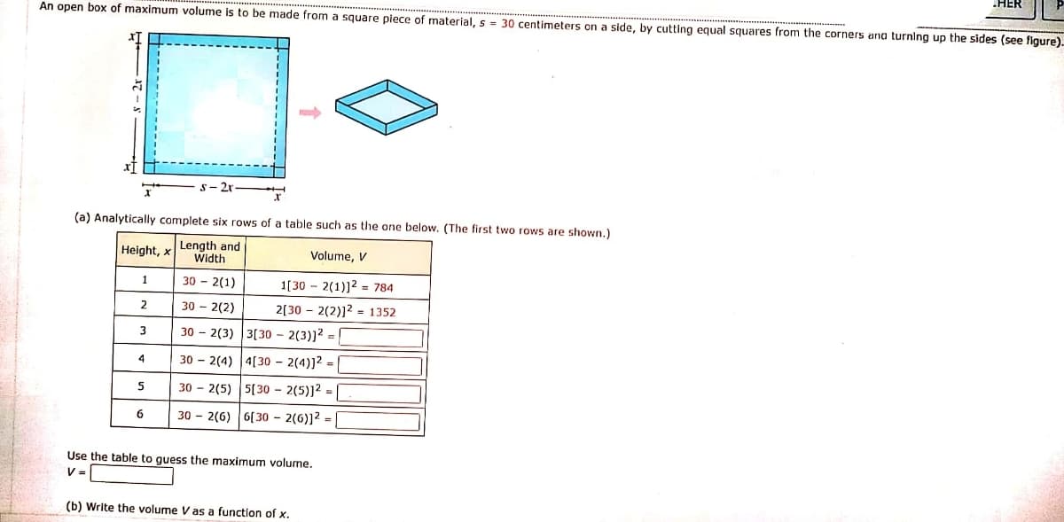 HER
An open box of maximum volume is to be made from a square piece of material, s = 30 centimeters on a side, by cutting equal squares from the corners ana turning up the sides (see figure).
21
(a) Analytically complete six rows of a table such as the one below. (The first two rows are shown.)
Height, x
Length and
Width
Volume, V
1
30 - 2(1)
1[30 - 2(1)]2 = 784
30 - 2(2)
2[30 - 2(2)]2 = 1352
2
3
30 - 2(3) 3[30 – 2(3)]? =|
4
30 – 2(4) |4[30 – 2(4)]2 = |
30 - 2(5) 5(30 – 2(5)]² =
6
30 - 2(6)
6[ 30 – 2(6)]2 =
Use the table to guess the maximum volume.
V =
(b) Write the volume V as a function of x.
