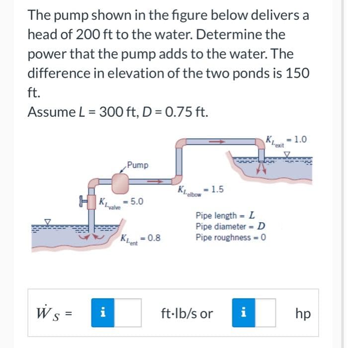 The pump shown in the figure below delivers a
head of 200 ft to the water. Determine the
power that the pump adds to the water. The
difference in elevation of the two ponds is 150
ft.
Assume L = 300 ft, D = 0.75 ft.
Ws =
S
HKL
IN
valve
Pump
= 5.0
KL=0.8
KL
= 1.5
Pipe length = L
Pipe diameter = D
Pipe roughness=0
ft-lb/s or
K₁
i
Lexit
1.0
hp